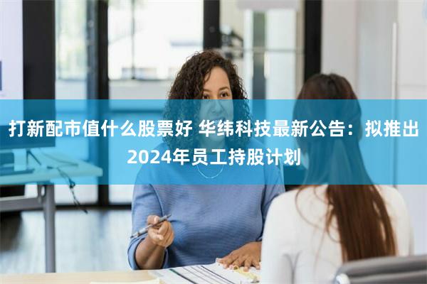 打新配市值什么股票好 华纬科技最新公告：拟推出2024年员工持股计划