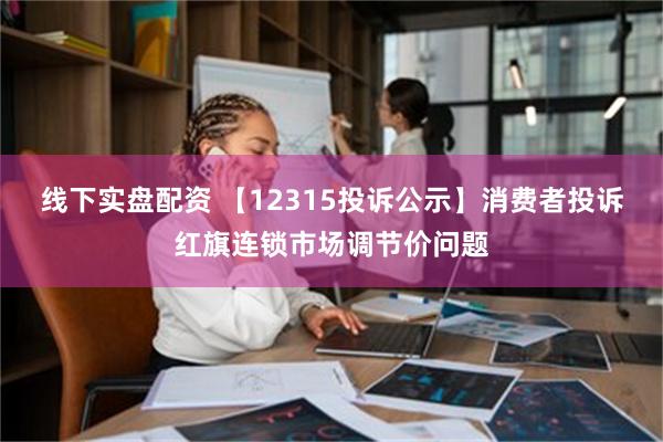 线下实盘配资 【12315投诉公示】消费者投诉红旗连锁市场调节价问题