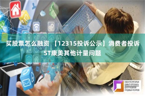 买股票怎么融资 【12315投诉公示】消费者投诉ST康美其他计量问题