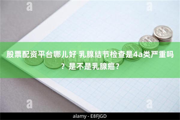 股票配资平台哪儿好 乳腺结节检查是4a类严重吗？是不是乳腺癌？