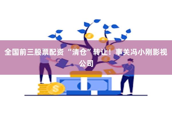 全国前三股票配资 “清仓”转让！事关冯小刚影视公司