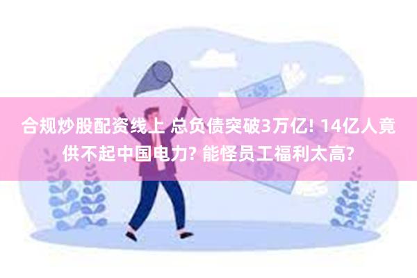 合规炒股配资线上 总负债突破3万亿! 14亿人竟供不起中国电力? 能怪员工福利太高?