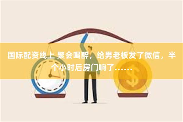 国际配资线上 聚会喝醉，给男老板发了微信，半个小时后房门响了……