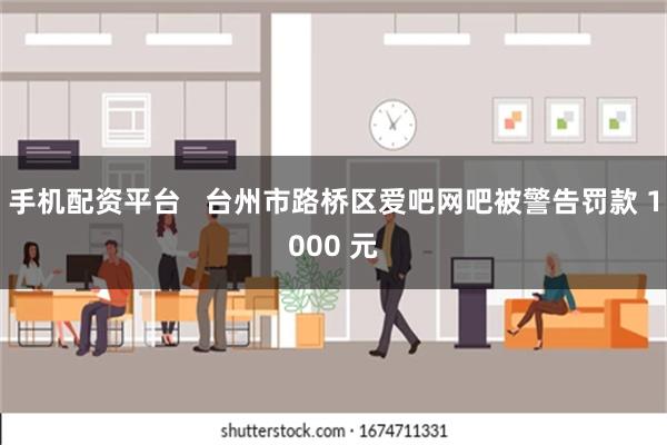 手机配资平台   台州市路桥区爱吧网吧被警告罚款 1000 元