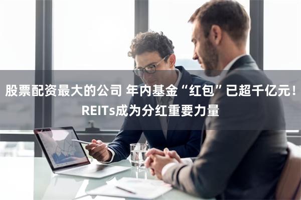 股票配资最大的公司 年内基金“红包”已超千亿元！REITs成为分红重要力量