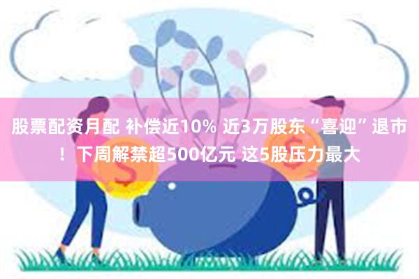 股票配资月配 补偿近10% 近3万股东“喜迎”退市！下周解禁超500亿元 这5股压力最大