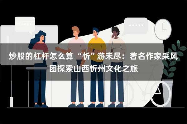 炒股的杠杆怎么算 “忻”游未尽：著名作家采风团探索山西忻州文化之旅