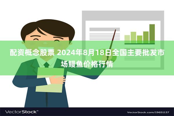 配资概念股票 2024年8月18日全国主要批发市场鳗鱼价格行情