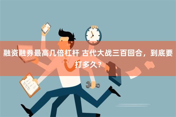 融资融券最高几倍杠杆 古代大战三百回合，到底要打多久？