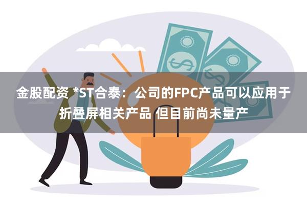 金股配资 *ST合泰：公司的FPC产品可以应用于折叠屏相关产品 但目前尚未量产