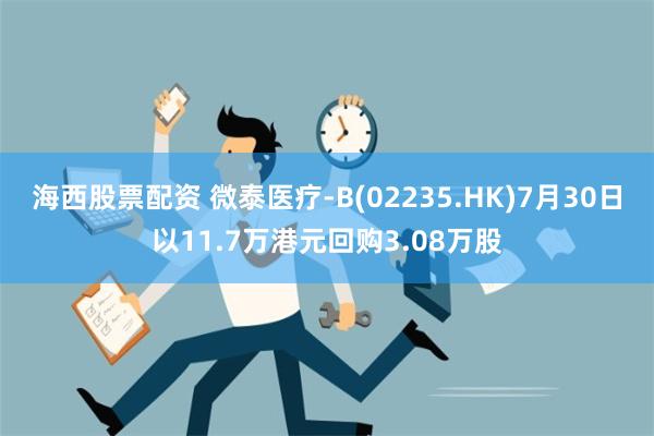 海西股票配资 微泰医疗-B(02235.HK)7月30日以11.7万港元回购3.08万股