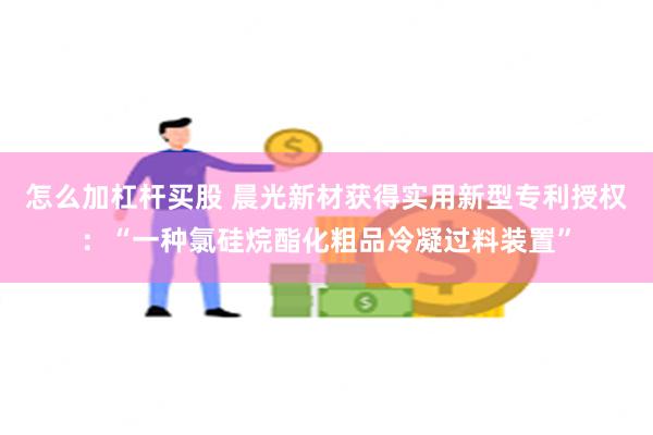 怎么加杠杆买股 晨光新材获得实用新型专利授权：“一种氯硅烷酯化粗品冷凝过料装置”