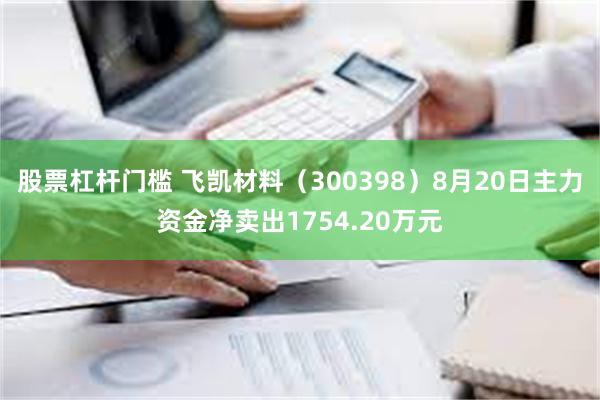 股票杠杆门槛 飞凯材料（300398）8月20日主力资金净卖出1754.20万元