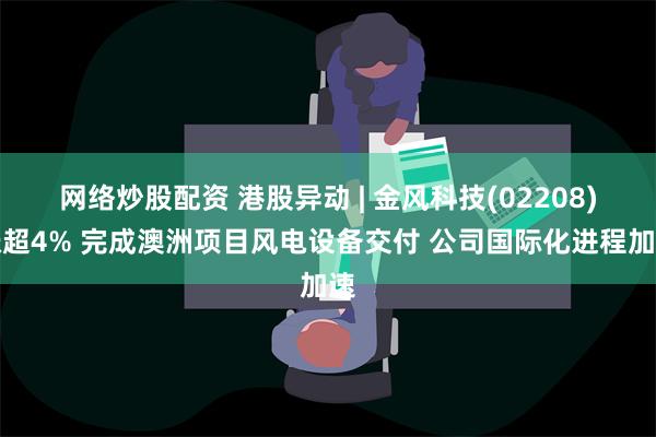 网络炒股配资 港股异动 | 金风科技(02208)涨超4% 完成澳洲项目风电设备交付 公司国际化进程加速