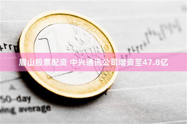 眉山股票配资 中兴通讯公司增资至47.8亿