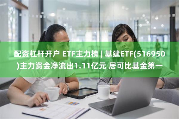 配资杠杆开户 ETF主力榜 | 基建ETF(516950)主力资金净流出1.11亿元 居可比基金第一