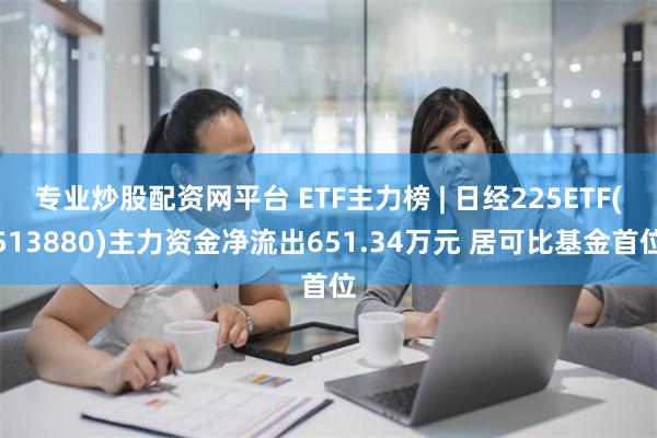 专业炒股配资网平台 ETF主力榜 | 日经225ETF(513880)主力资金净流出651.34万元 居可比基金首位