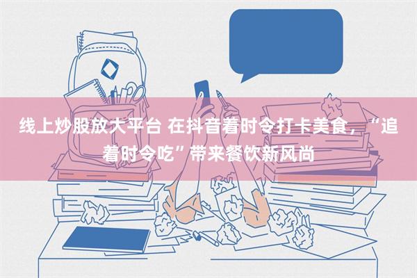 线上炒股放大平台 在抖音着时令打卡美食，“追着时令吃”带来餐饮新风尚