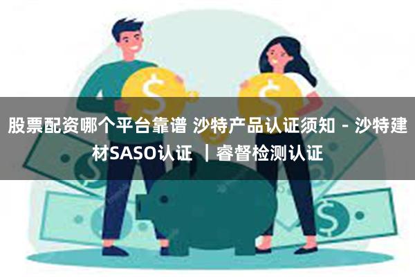 股票配资哪个平台靠谱 沙特产品认证须知－沙特建材SASO认证 ｜睿督检测认证