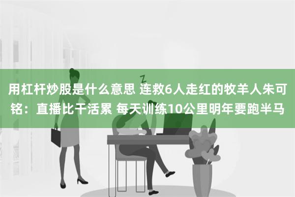 用杠杆炒股是什么意思 连救6人走红的牧羊人朱可铭：直播比干活累 每天训练10公里明年要跑半马