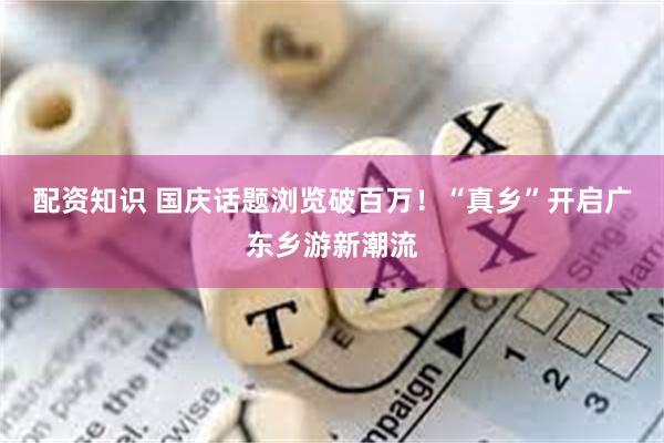 配资知识 国庆话题浏览破百万！“真乡”开启广东乡游新潮流