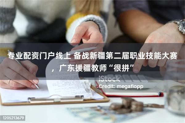 专业配资门户线上 备战新疆第二届职业技能大赛，广东援疆教师“很拼”