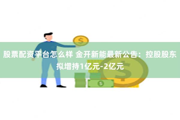 股票配资平台怎么样 金开新能最新公告：控股股东拟增持1亿元-2亿元