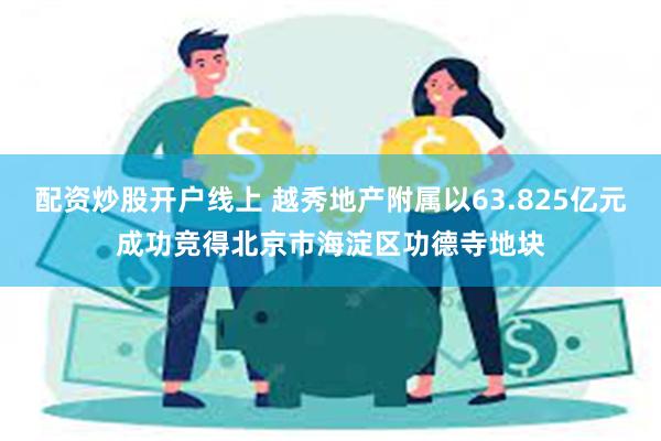 配资炒股开户线上 越秀地产附属以63.825亿元成功竞得北京市海淀区功德寺地块