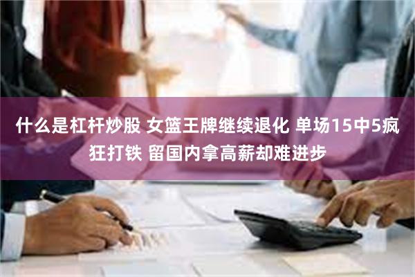 什么是杠杆炒股 女篮王牌继续退化 单场15中5疯狂打铁 留国内拿高薪却难进步