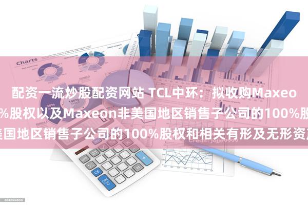 配资一流炒股配资网站 TCL中环：拟收购Maxeon全资子公司SPML100%股权以及Maxeon非美国地区销售子公司的100%股权和相关有形及无形资产