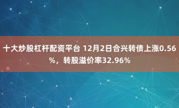 十大炒股杠杆配资平台 12月2日合兴转债上涨0.56%，转股溢价率32.96%