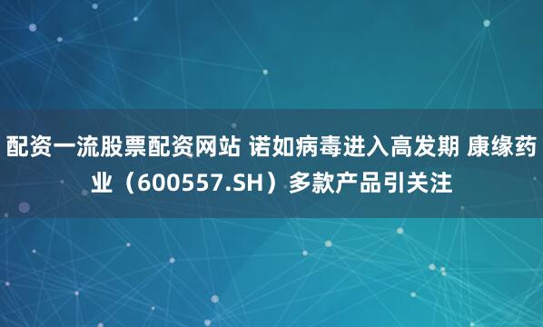 配资一流股票配资网站 诺如病毒进入高发期 康缘药业（600557.SH）多款产品引关注