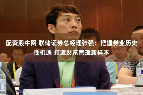 配资股牛网 联储证券总经理张强：把握券业历史性机遇 打造财富管理新样本