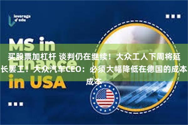 买股票加杠杆 谈判仍在继续！大众工人下周将延长罢工！大众汽车CEO：必须大幅降低在德国的成本