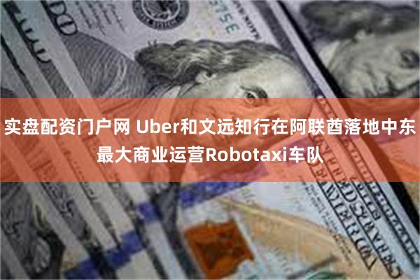 实盘配资门户网 Uber和文远知行在阿联酋落地中东最大商业运营Robotaxi车队