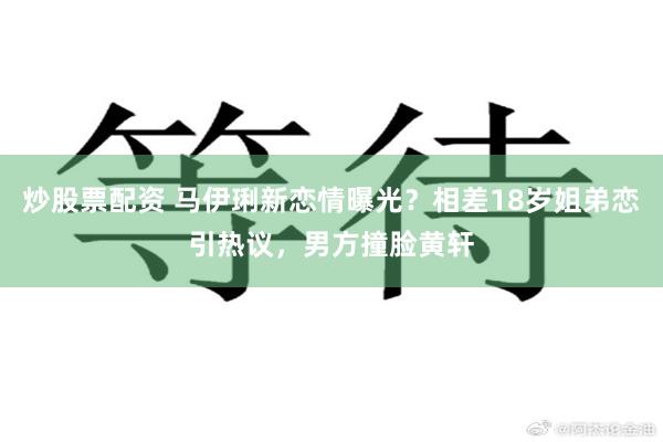 炒股票配资 马伊琍新恋情曝光？相差18岁姐弟恋引热议，男方撞脸黄轩