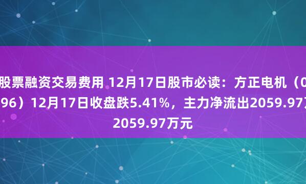 股票融资交易费用 12月17日股市必读：方正电机（002196）12月17日收盘跌5.41%，主力净流出2059.97万元