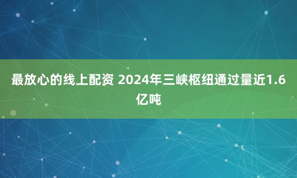 最放心的线上配资 2024年三峡枢纽通过量近1.6亿吨