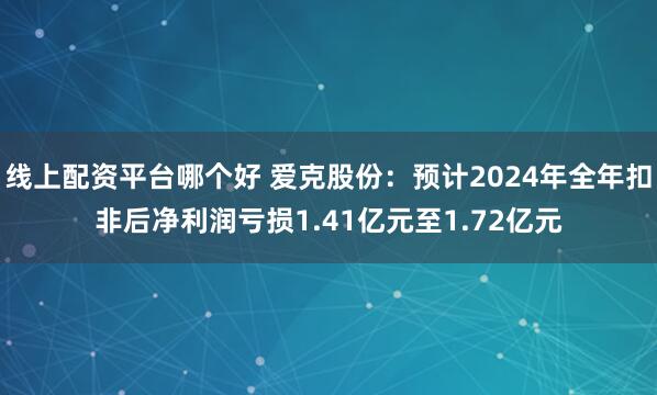 线上配资平台哪个好 爱克股份：预计2024年全年扣非后净利润亏损1.41亿元至1.72亿元