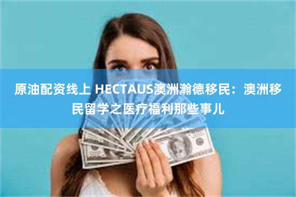 原油配资线上 HECTAUS澳洲瀚德移民：澳洲移民留学之医疗福利那些事儿