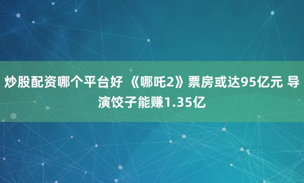 炒股配资哪个平台好 《哪吒2》票房或达95亿元 导演饺子能赚1.35亿