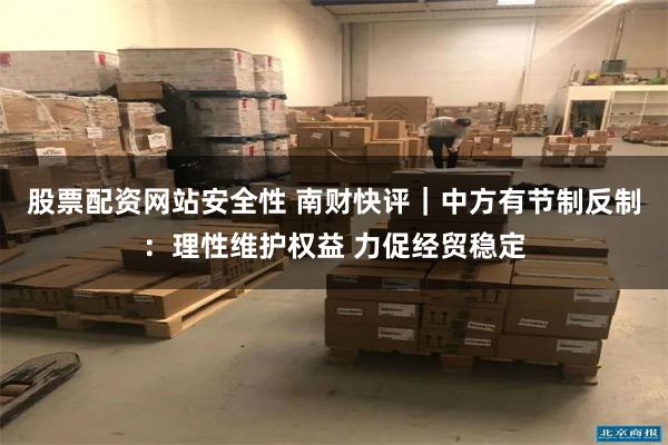 股票配资网站安全性 南财快评｜中方有节制反制：理性维护权益 力促经贸稳定