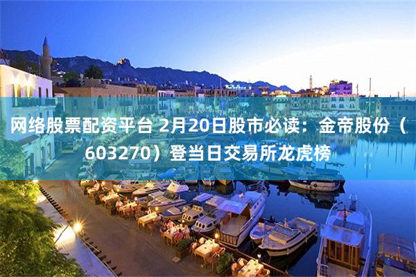 网络股票配资平台 2月20日股市必读：金帝股份（603270）登当日交易所龙虎榜