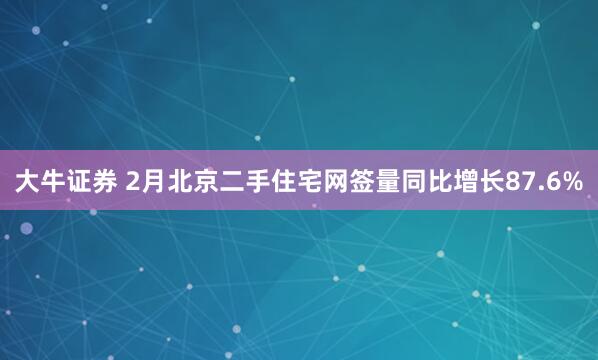 大牛证券 2月北京二手住宅网签量同比增长87.6%