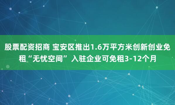 股票配资招商 宝安区推出1.6万平方米创新创业免租“无忧空间” 入驻企业可免租3-12个月