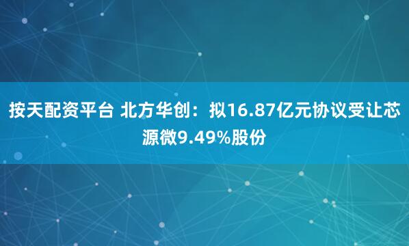 按天配资平台 北方华创：拟16.87亿元协议受让芯源微9.49%股份