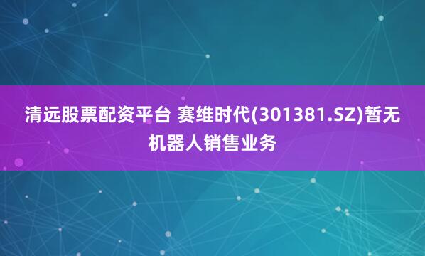 清远股票配资平台 赛维时代(301381.SZ)暂无机器人销售业务