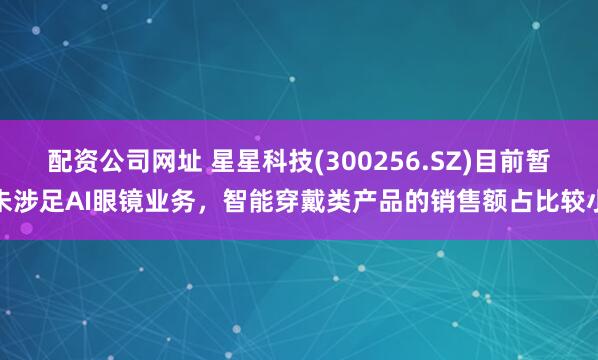 配资公司网址 星星科技(300256.SZ)目前暂未涉足AI眼镜业务，智能穿戴类产品的销售额占比较小