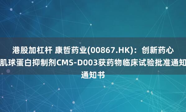 港股加杠杆 康哲药业(00867.HK)：创新药心肌肌球蛋白抑制剂CMS-D003获药物临床试验批准通知书