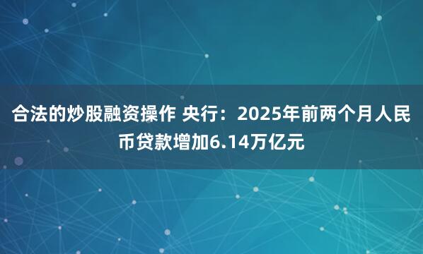 合法的炒股融资操作 央行：2025年前两个月人民币贷款增加6.14万亿元